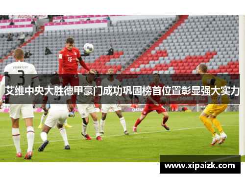 艾维中央大胜德甲豪门成功巩固榜首位置彰显强大实力